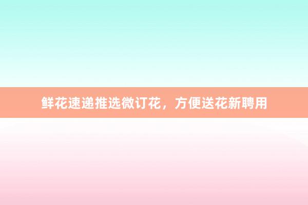 鲜花速递推选微订花，方便送花新聘用